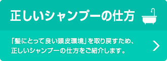 正しいシャンプーの仕方 「髪にとって良い頭皮環境」を取り戻すため、正しいシャンプーの仕方をご紹介します。