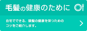 毛髪の健康のために 自宅でできる、頭髪の健康を保つためのコツをご紹介します。