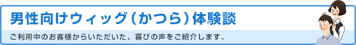 男性向けウィッグ（かつら）体験談 ご利用中のお客様からいただいた、喜びの声をご紹介します。