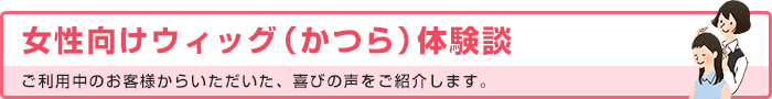 女性向けウィッグ（かつら）体験談 ご利用中のお客様からいただいた、喜びの声をご紹介します。