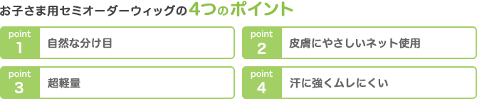 お子さま用セミオーダーウィッグの4つのポイント 1.自然な分け目 2.皮膚にやさしいネット使用 3.超軽量 4.汗に強くムレにくい
