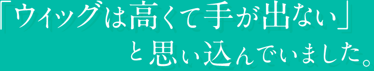 「ウィッグは高くて手が出ない」と思い込んでいました。